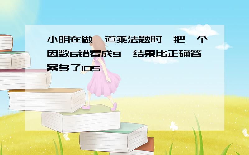 小明在做一道乘法题时,把一个因数6错看成9,结果比正确答案多了105,