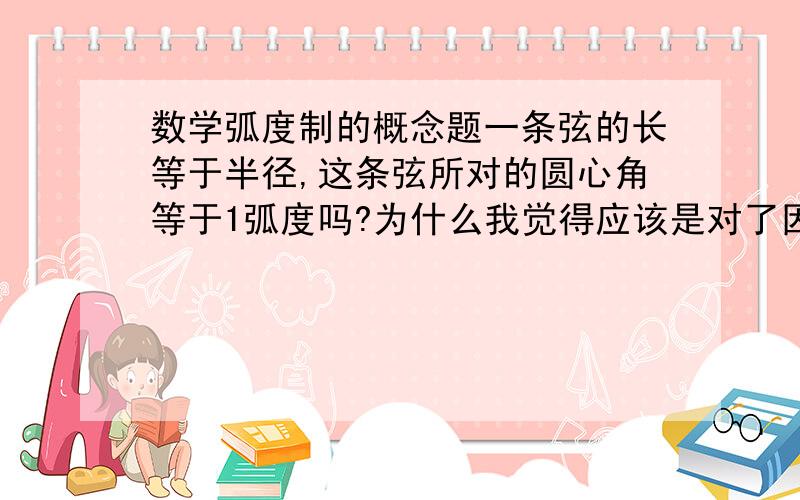 数学弧度制的概念题一条弦的长等于半径,这条弦所对的圆心角等于1弧度吗?为什么我觉得应该是对了因为本来就是这么定义的啊...大家帮我说说