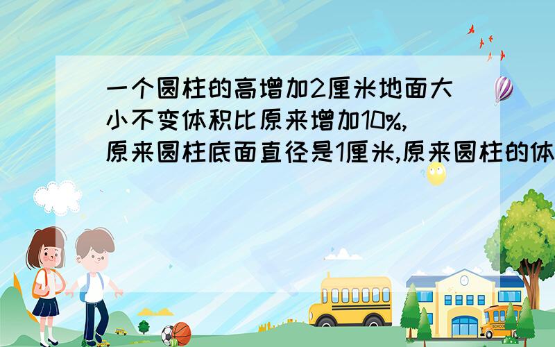 一个圆柱的高增加2厘米地面大小不变体积比原来增加10%,原来圆柱底面直径是1厘米,原来圆柱的体积是多少