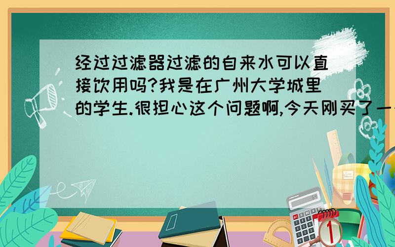 经过过滤器过滤的自来水可以直接饮用吗?我是在广州大学城里的学生.很担心这个问题啊,今天刚买了一个美的的过滤器