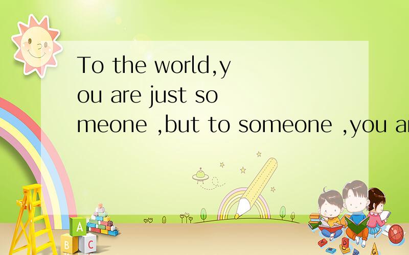 To the world,you are just someone ,but to someone ,you are whole world…翻译