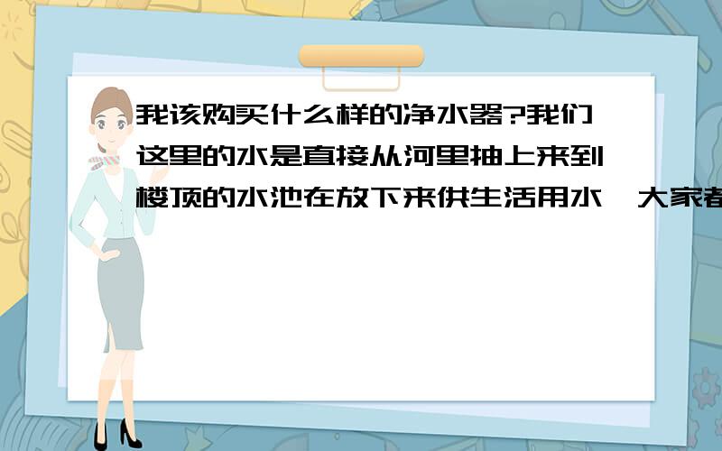 我该购买什么样的净水器?我们这里的水是直接从河里抽上来到楼顶的水池在放下来供生活用水,大家都知道,现在河水污染很重,每天要挑水喝,好麻烦的,我还是决定购买一台家庭用的净水器,供