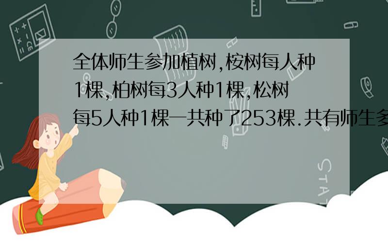 全体师生参加植树,桉树每人种1棵,柏树每3人种1棵,松树每5人种1棵一共种了253棵.共有师生多少人?