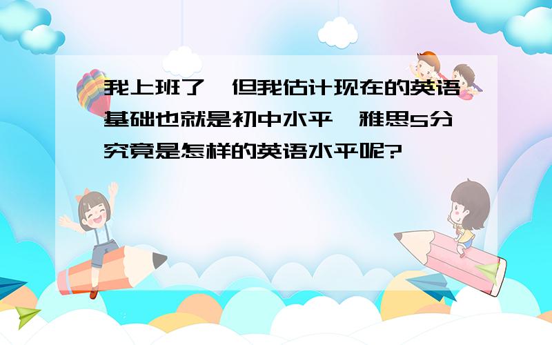 我上班了,但我估计现在的英语基础也就是初中水平,雅思5分究竟是怎样的英语水平呢?