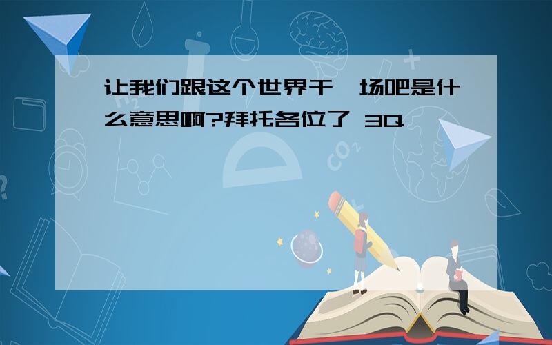 让我们跟这个世界干一场吧是什么意思啊?拜托各位了 3Q