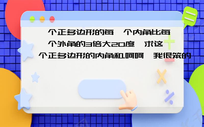 一个正多边形的每一个内角比每一个外角的3倍大20度,求这个正多边形的内角和.呵呵,我很笨的