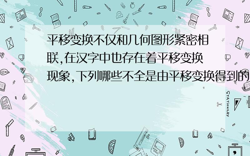 平移变换不仅和几何图形紧密相联,在汉字中也存在着平移变换现象,下列哪些不全是由平移变换得到的汉字 A林、品 B、田 、炎 C、众、冒 D、晶、出