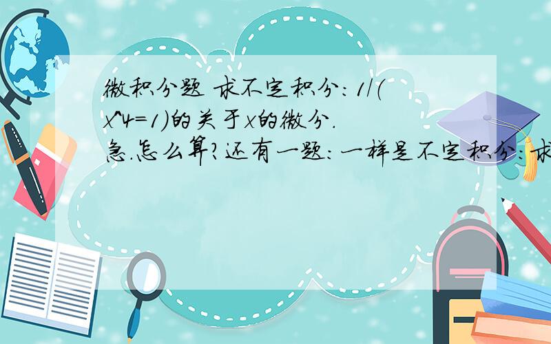 微积分题 求不定积分：1/（x^4=1）的关于x的微分.急.怎么算?还有一题：一样是不定积分：求 1/( x*(根号下面x^2+1) ) 关于x的微分。