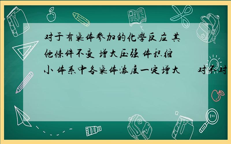 对于有气体参加的化学反应 其他条件不变 增大压强 体积缩小 体系中各气体浓度一定增大      对不对 理由?