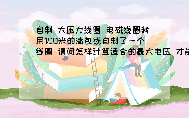 自制 大压力线圈 电磁线圈我用100米的漆包线自制了一个线圈 请问怎样计算适合的最大电压 才能不使它烧坏 直推式的请前辈赐教