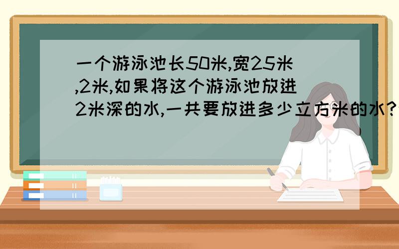 一个游泳池长50米,宽25米,2米,如果将这个游泳池放进2米深的水,一共要放进多少立方米的水?这个游泳池占地面积有多少平方米?