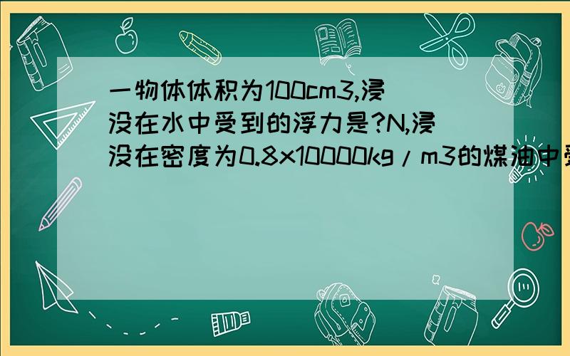 一物体体积为100cm3,浸没在水中受到的浮力是?N,浸没在密度为0.8x10000kg/m3的煤油中受到的浮力是?N.(G=10N/kg)