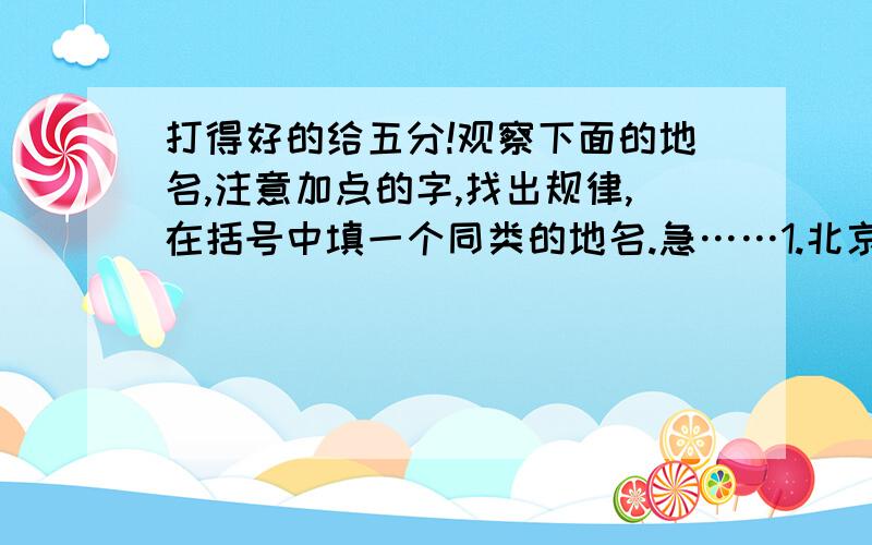 打得好的给五分!观察下面的地名,注意加点的字,找出规律,在括号中填一个同类的地名.急……1.北京 北 南宁 南 西安 西 （ ）2.上海 海 杭州 州 香港 港 （ ）3.青岛 青 黑河 黑 黄山 黄 （ ）4.