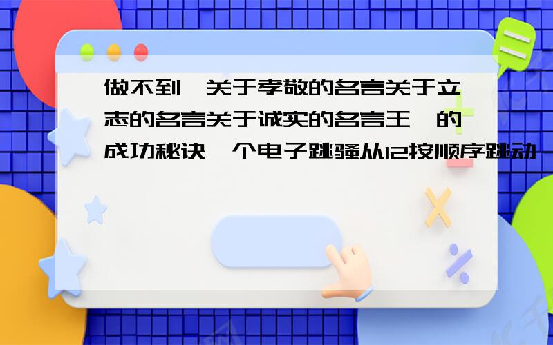 做不到,关于孝敬的名言关于立志的名言关于诚实的名言王楠的成功秘诀一个电子跳骚从12按顺序跳动,条1992次后,在哪里?能答多少就多少,答后给50分,一共得70分,