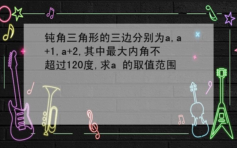 钝角三角形的三边分别为a,a+1,a+2,其中最大内角不超过120度,求a 的取值范围