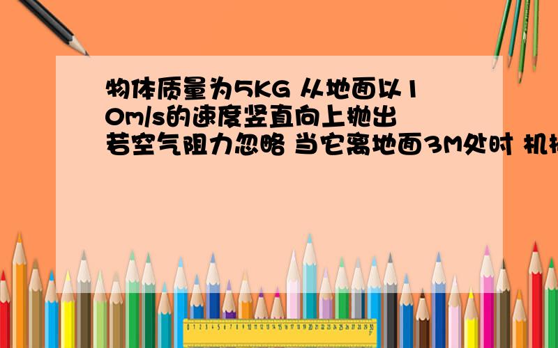 物体质量为5KG 从地面以10m/s的速度竖直向上抛出 若空气阻力忽略 当它离地面3M处时 机械能为多少此时物体速度为多少?