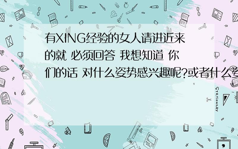 有XING经验的女人请进近来的就 必须回答 我想知道 你们的话 对什么姿势感兴趣呢?或者什么姿势对你们来说更爽呢?作多长时间可以让你们达到想要的效果呢?不要说什么一个人有一个的需要