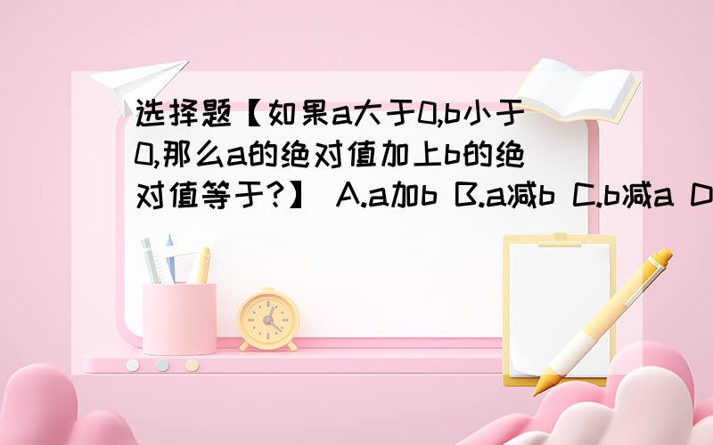 选择题【如果a大于0,b小于0,那么a的绝对值加上b的绝对值等于?】 A.a加b B.a减b C.b减a D.负a减b大神们