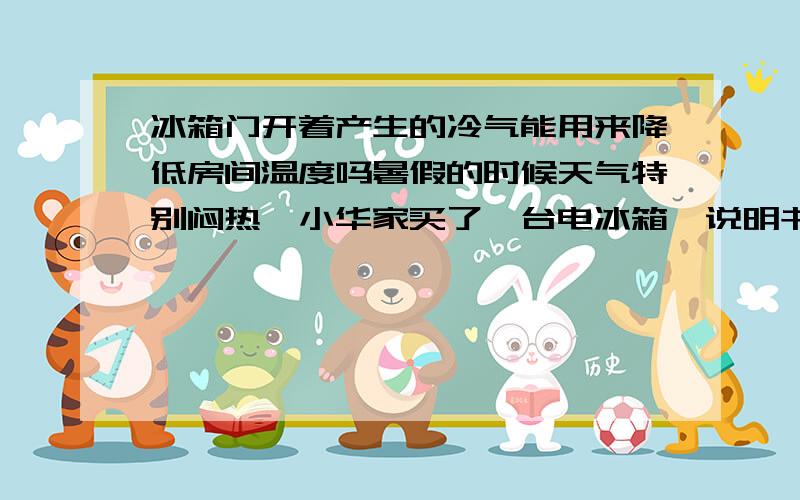 冰箱门开着产生的冷气能用来降低房间温度吗暑假的时候天气特别闷热,小华家买了一台电冰箱,说明书上写着：电冰箱、蒸发器里的温度在0度以下,可以用来制冰；冷室里的温度接近0度；小