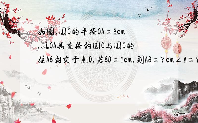 如图,圆O的半径OA=2cm,以OA为直径的圆C与圆O的弦AB相交于点D,若BD=1cm,则AB=?cm∠A=?°