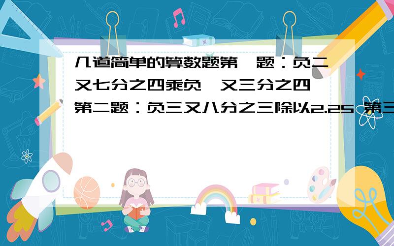 几道简单的算数题第一题：负二又七分之四乘负一又三分之四 第二题：负三又八分之三除以2.25 第三题：负56乘负二又八分之五除以负三又二分之一乘二分之七 第四题：（六分之一减七分之