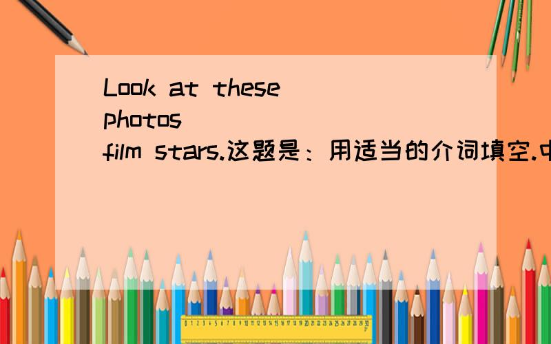 Look at these photos________film stars.这题是：用适当的介词填空.中间那里应该填几啊?给个准确点的啊，要介词的 如果能解释下更好