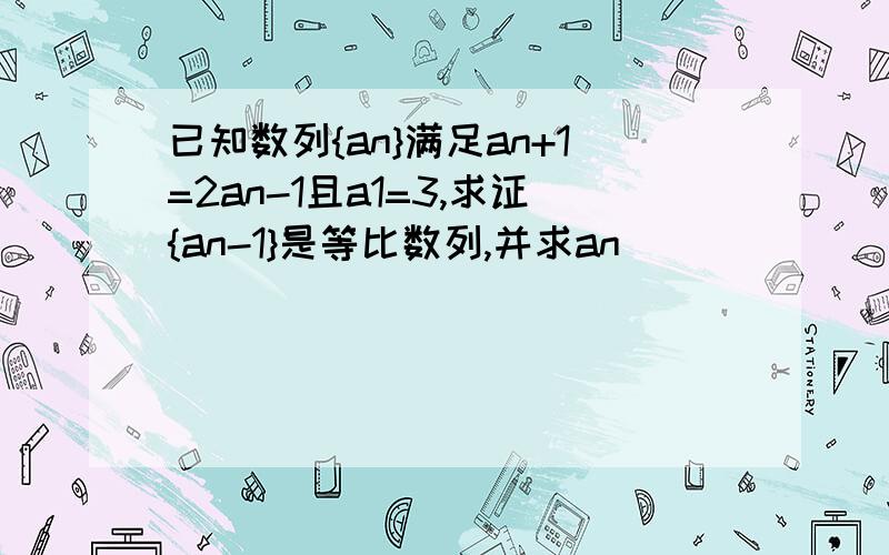 已知数列{an}满足an+1=2an-1且a1=3,求证{an-1}是等比数列,并求an