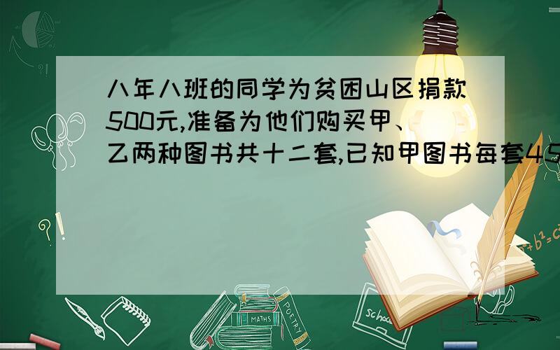 八年八班的同学为贫困山区捐款500元,准备为他们购买甲、乙两种图书共十二套,已知甲图书每套45元、、、八年八班的同学为贫困山区捐款500元,准备为他们购买甲、乙两种图书共十二套,已知