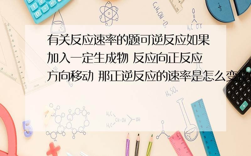 有关反应速率的题可逆反应如果加入一定生成物 反应向正反应方向移动 那正逆反应的速率是怎么变化的呢?是不是逆反应速率减小啊