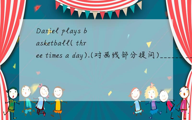 Daniel plays basketball( three times a day).(对画线部分提问)______ _______ ______ Daniel _______ basketball?