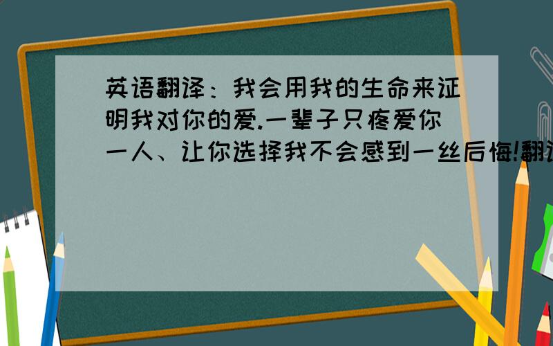 英语翻译：我会用我的生命来证明我对你的爱.一辈子只疼爱你一人、让你选择我不会感到一丝后悔!翻译成英