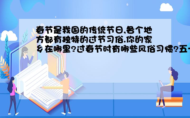 春节是我国的传统节日,各个地方都有独特的过节习俗.你的家乡在哪里?过春节时有哪些风俗习惯?五十字左右