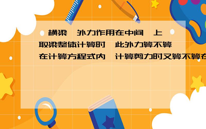 一横梁,外力作用在中间铰上,取梁整体计算时,此外力算不算在计算方程式内,计算剪力时又算不算在内呢