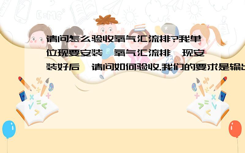 请问怎么验收氧气汇流排?我单位现要安装一氧气汇流排,现安装好后,请问如何验收.我们的要求是输出0.4mpa波动上下0.02Mpa,5立方米每小时,请问用什么方法验收,我主要想知道,怎么才能确定它的