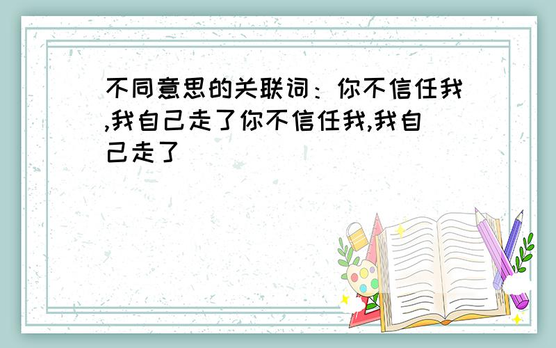 不同意思的关联词：你不信任我,我自己走了你不信任我,我自己走了