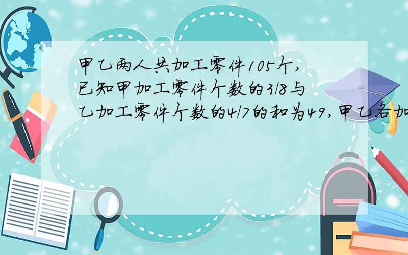 甲乙两人共加工零件105个,已知甲加工零件个数的3/8与乙加工零件个数的4/7的和为49,甲乙各加工零件多少个?各种解决方法都要,能写几个写几个.也要易懂.