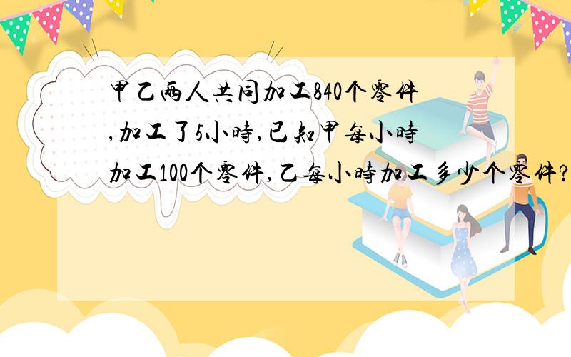 甲乙两人共同加工840个零件,加工了5小时,已知甲每小时加工100个零件,乙每小时加工多少个零件?