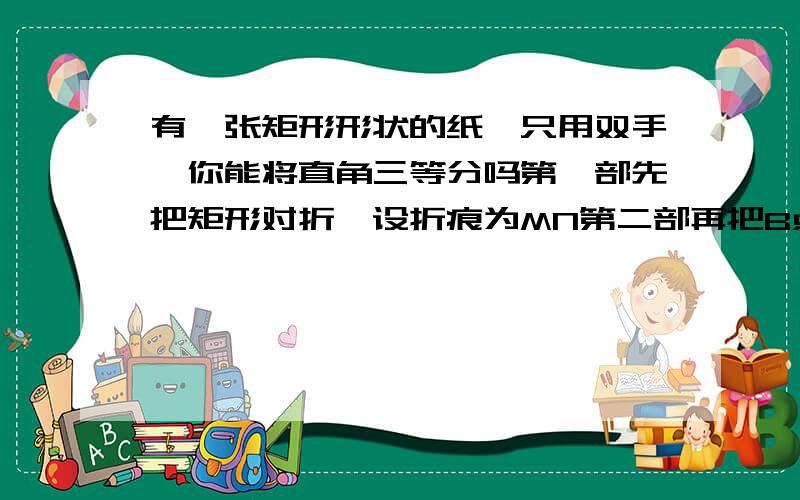 有一张矩形形状的纸,只用双手,你能将直角三等分吗第一部先把矩形对折,设折痕为MN第二部再把B点折叠在折痕MN上,折痕为AE,点B在MN上的对应点H第三部沿EH线折叠 得折痕EF此时AE,AH是直角BAD三