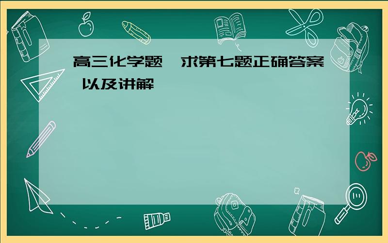 高三化学题,求第七题正确答案 以及讲解