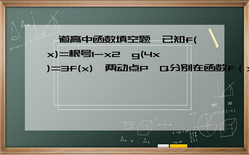 一道高中函数填空题,已知f(x)=根号1-x2,g(4x)=3f(x),两动点P、Q分别在函数f（x）,g（x）的图像上,则线段PQ的最大值与最小值和为