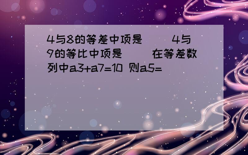 4与8的等差中项是（ ）4与9的等比中项是（ ）在等差数列中a3+a7=10 则a5=（ ）