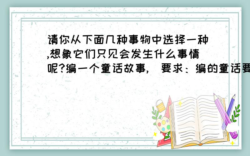 请你从下面几种事物中选择一种,想象它们只见会发生什么事情呢?编一个童话故事,（要求：编的童话要有意义,叙事要清楚,语句通顺,不少于400字.）1、牡丹花、菊花、小蝴蝶花2、鱼、青蛙、