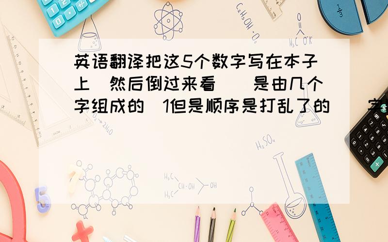 英语翻译把这5个数字写在本子上`然后倒过来看``是由几个字组成的`1但是顺序是打乱了的``字数不超过10个字``是我老婆给我猜的``这个也关系到我的幸福``所以请各位全力的帮我以下``另外我