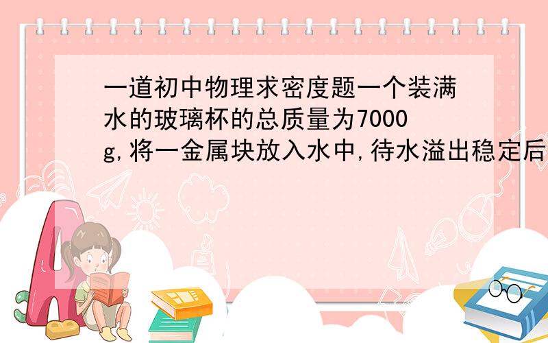 一道初中物理求密度题一个装满水的玻璃杯的总质量为7000g,将一金属块放入水中,待水溢出稳定后,把杯的外部檫干,称得其质量为1040g,将金属块取出后其总质量为500g,求该金属块的密度