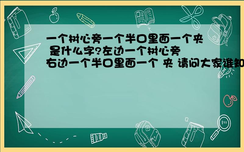 一个树心旁一个半口里面一个夹 是什么字?左边一个树心旁 右边一个半口里面一个 夹 请问大家谁知道这是个什么字?