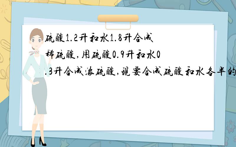 硫酸1.2升和水1.8升合成稀硫酸,用硫酸0.9升和水0.3升合成浓硫酸,现要合成硫酸和水各半的硫酸1.4升,需稀硫酸和浓硫酸各多少?