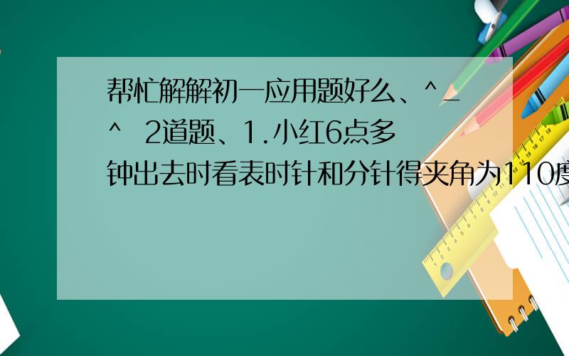 帮忙解解初一应用题好么、^_^  2道题、1.小红6点多钟出去时看表时针和分针得夹角为110度,7点以前回来时时针和分针的夹角还是110度,问小红出去了多长时间? 2.甲骑自行车从A到B,乙骑自行车从