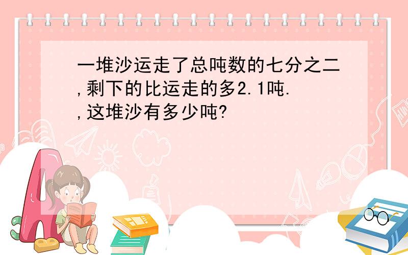 一堆沙运走了总吨数的七分之二,剩下的比运走的多2.1吨.,这堆沙有多少吨?