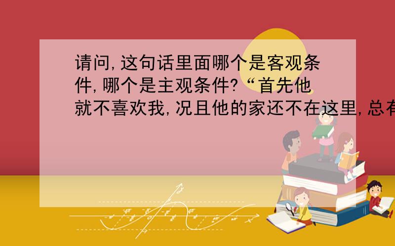 请问,这句话里面哪个是客观条件,哪个是主观条件?“首先他就不喜欢我,况且他的家还不在这里,总有一天要离开.”早上自己在想,但是总觉得怪怪的.似乎没有讨论的必要，不过还是请大家给