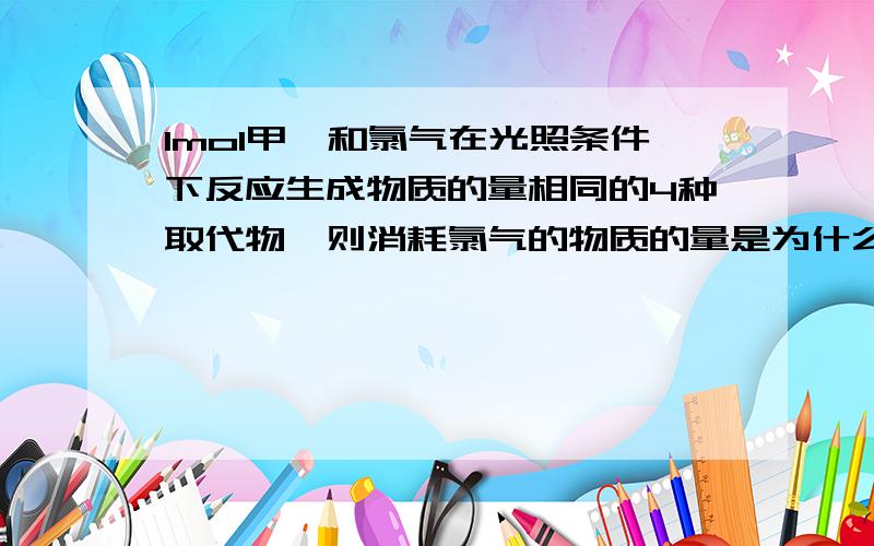 1mol甲烷和氯气在光照条件下反应生成物质的量相同的4种取代物,则消耗氯气的物质的量是为什么生成CH3Cl CH2Cl2 CHCl3 CCl4各0.25mol?为什么不是各4mol写错了，应该是“为什么不是各1mol?